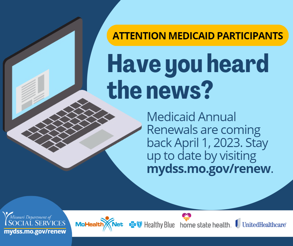 Medicaid Annual Renewals return April 1, 2023. Visit myDSS.mo.gov/Renew, to get the latest news and updates. Renewals will be sent to your mailing address, so make sure your address is up to date! If you need to update your information visit myDSS.mo.gov and select, "Report a Change."